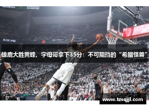 雄鹿大胜黄蜂，字母哥拿下35分：不可阻挡的“希腊怪兽”